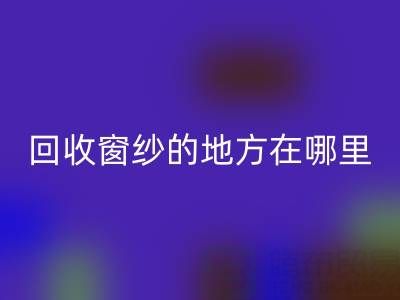 广东回收窗纱窗帘布的地方在哪里，具体怎么走？